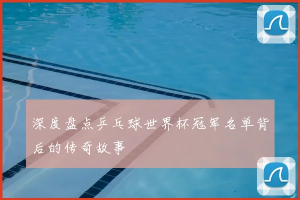 深度盘点乒乓球世界杯冠军名单背后的传奇故事