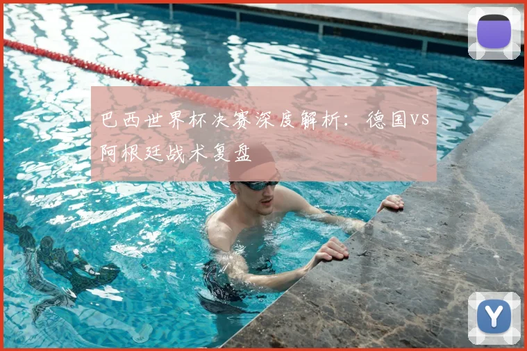 巴西世界杯决赛深度解析:德国vs阿根廷战术复盘