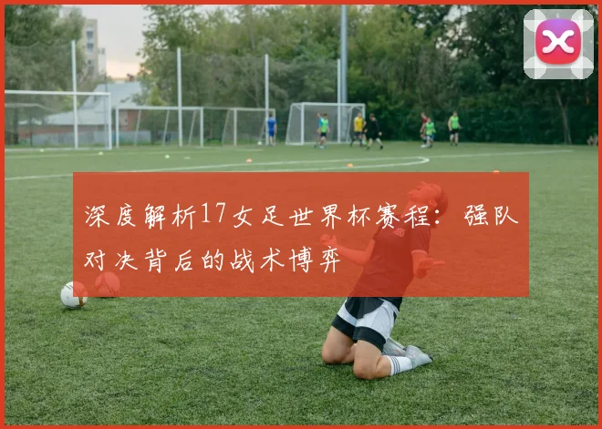 深度解析17女足世界杯赛程:强队对决背后的战术博弈