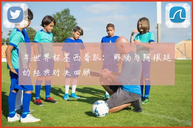 年世界杯墨西哥队:那场与阿根廷的经典对决回顾