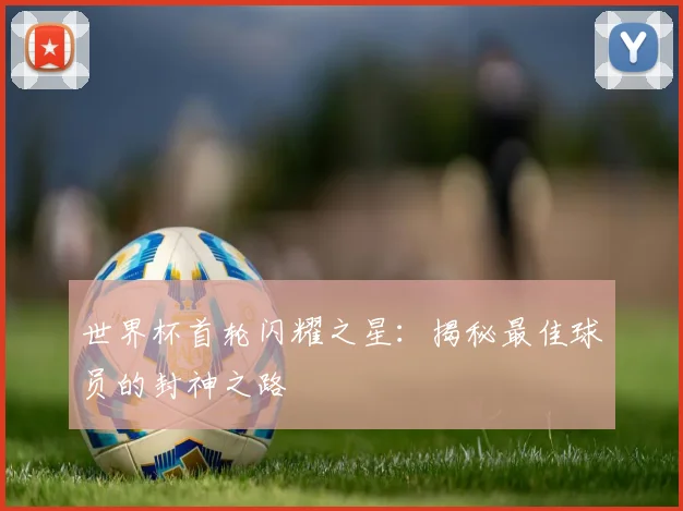 世界杯首轮闪耀之星:揭秘最佳球员的封神之路