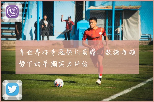年世界杯夺冠热门前瞻:数据与趋势下的早期实力评估