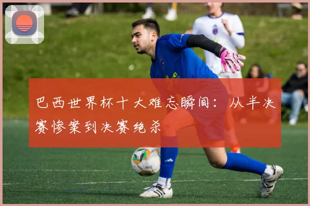 巴西世界杯十大难忘瞬间:从半决赛惨案到决赛绝杀