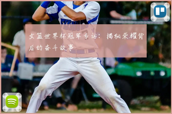 女篮世界杯冠军专访:揭秘荣耀背后的奋斗故事