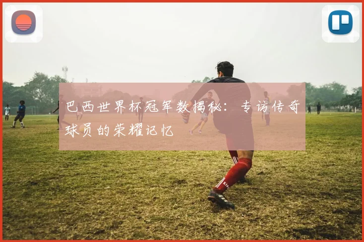 巴西世界杯冠军数揭秘:专访传奇球员的荣耀记忆