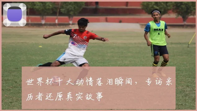 世界杯十大动情落泪瞬间，专访亲历者还原真实故事